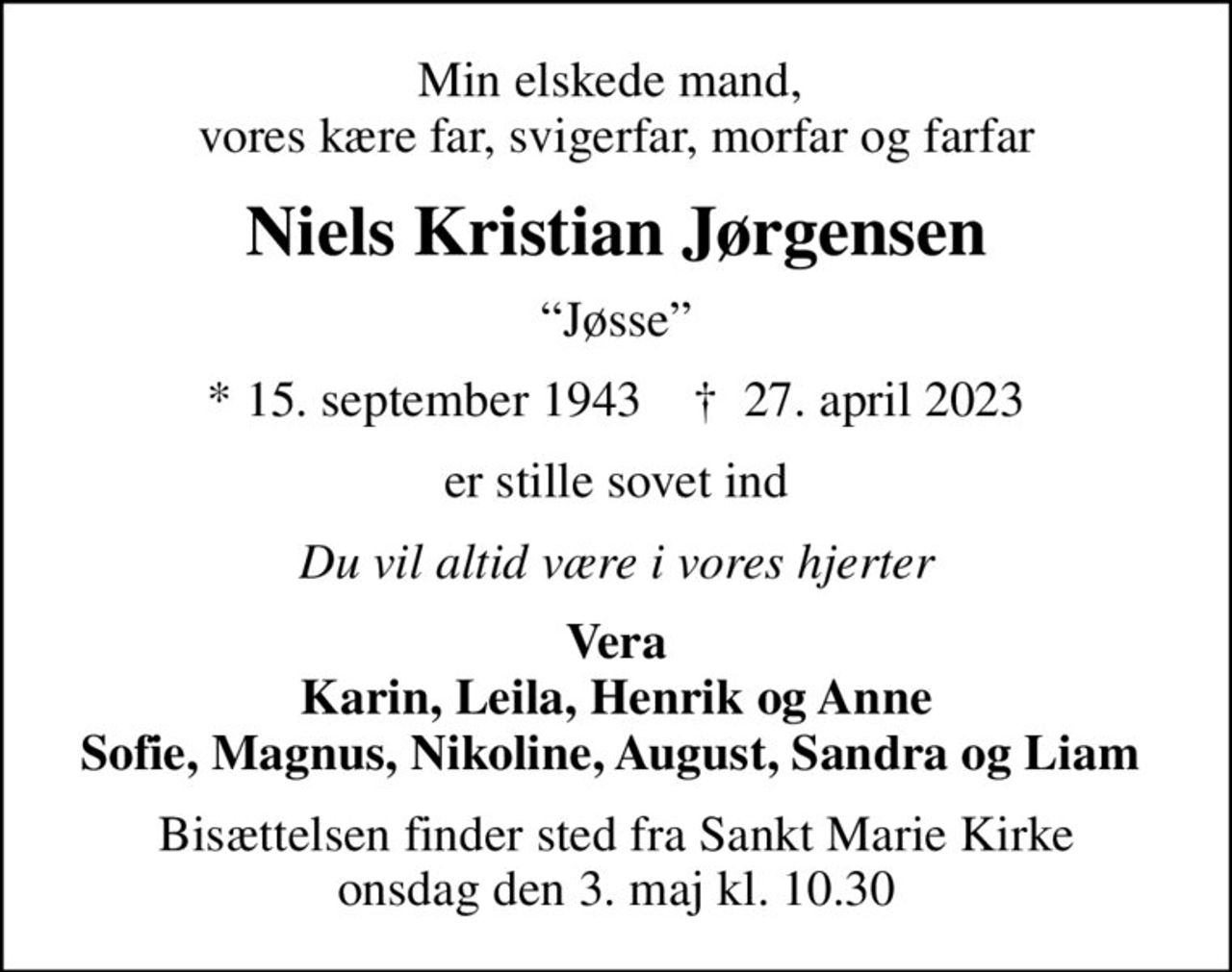 Min elskede mand,  vores kære far, svigerfar, morfar og farfar
Niels Kristian Jørgensen
Jøsse
* 15. september 1943    ✝ 27. april 2023
er stille sovet ind
Du vil altid være i vores hjerter
Vera Karin, Leila, Henrik og Anne Sofie, Magnus, Nikoline, August, Sandra og Liam 
Bisættelsen finder sted fra Sankt Marie Kirke  onsdag den 3. maj kl. 10.30