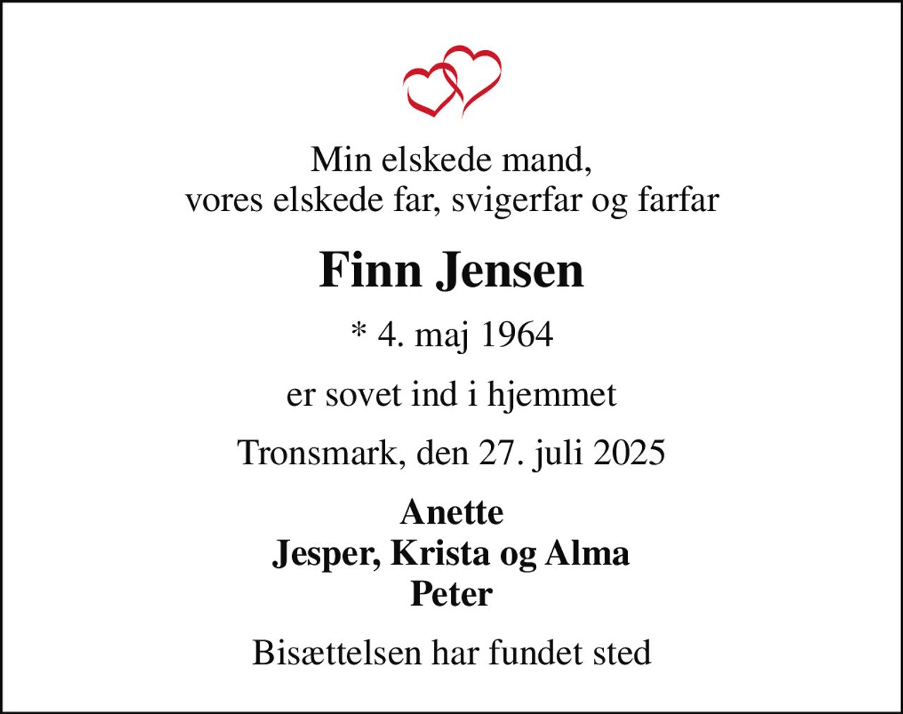 Min elskede mand, vores elskede far, svigerfar og farfar
Finn Jensen
* 4. maj 1964
er sovet ind i hjemmet
Tronsmark, den 27. juli 2025
Anette Jesper, Krista og Alma Peter
Bisættelsen har fundet sted