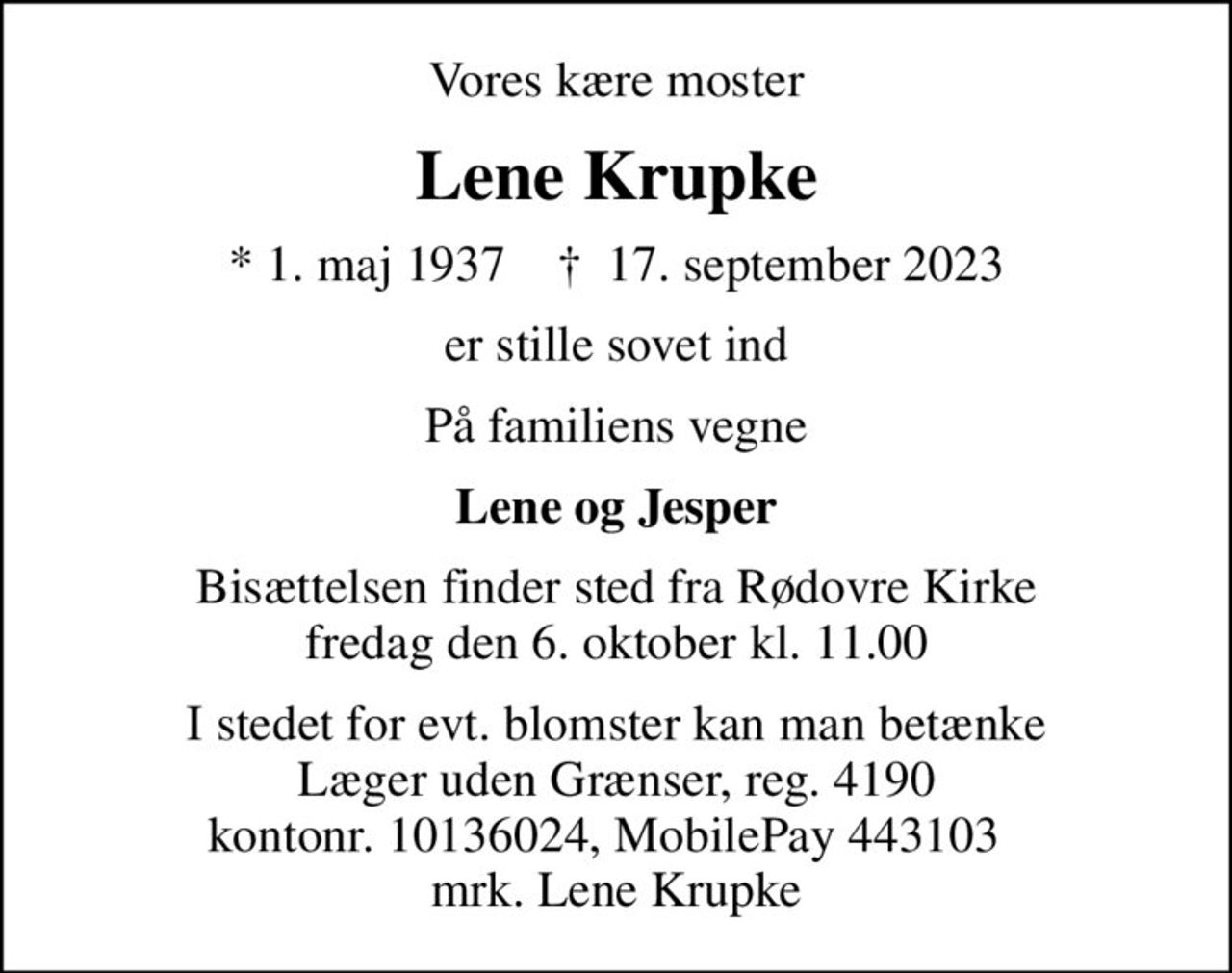 Vores kære moster
Lene Krupke
* 1. maj 1937    ✝ 17. september 2023
er stille sovet ind
På familiens vegne
Lene og Jesper
Bisættelsen finder sted fra Rødovre Kirke  fredag den 6. oktober kl. 11.00 
I stedet for evt. blomster kan man betænke
					Læger uden Grænser reg.4190kontonr.10136024mrk. Lene
					Krupke