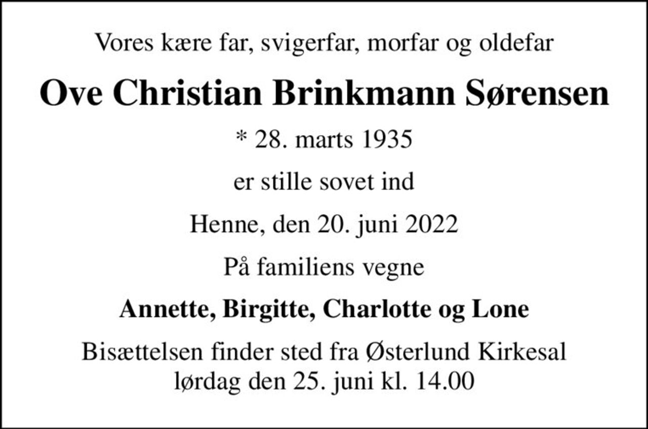 Vores kære far, svigerfar, morfar og oldefar
Ove Christian Brinkmann Sørensen
* 28. marts 1935
er stille sovet ind
Henne, den 20. juni 2022
På familiens vegne
Annette, Birgitte, Charlotte og Lone
Bisættelsen finder sted fra Østerlund Kirkesal  lørdag den 25. juni kl. 14.00