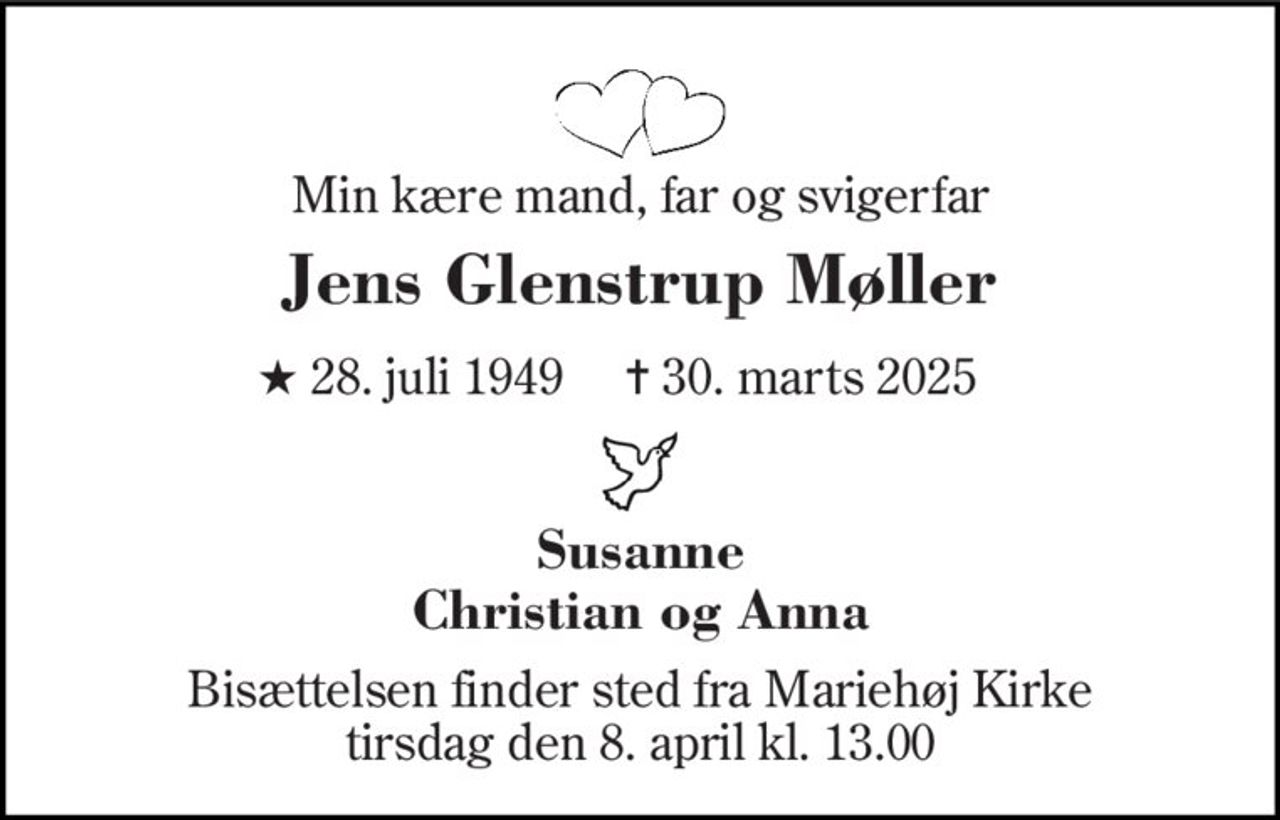 Min kære mand, far og svigerfar 
Jens Glenstrup Møller 
★ 28. juli 1949     ✝ 30. marts 2025 
Susanne Christian og Anna 
Bisættelsen finder sted fra Mariehøj Kirke tirsdag den 8. april kl. 13.00