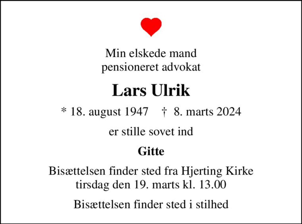 Min elskede mand pensioneret advokat
Lars Ulrik
* 18. august 1947    ✝ 8. marts 2024
er stille sovet ind
Gitte
Bisættelsen finder sted fra Hjerting Kirke  tirsdag den 19. marts kl. 13.00 
Bisættelsen finder sted i stilhed