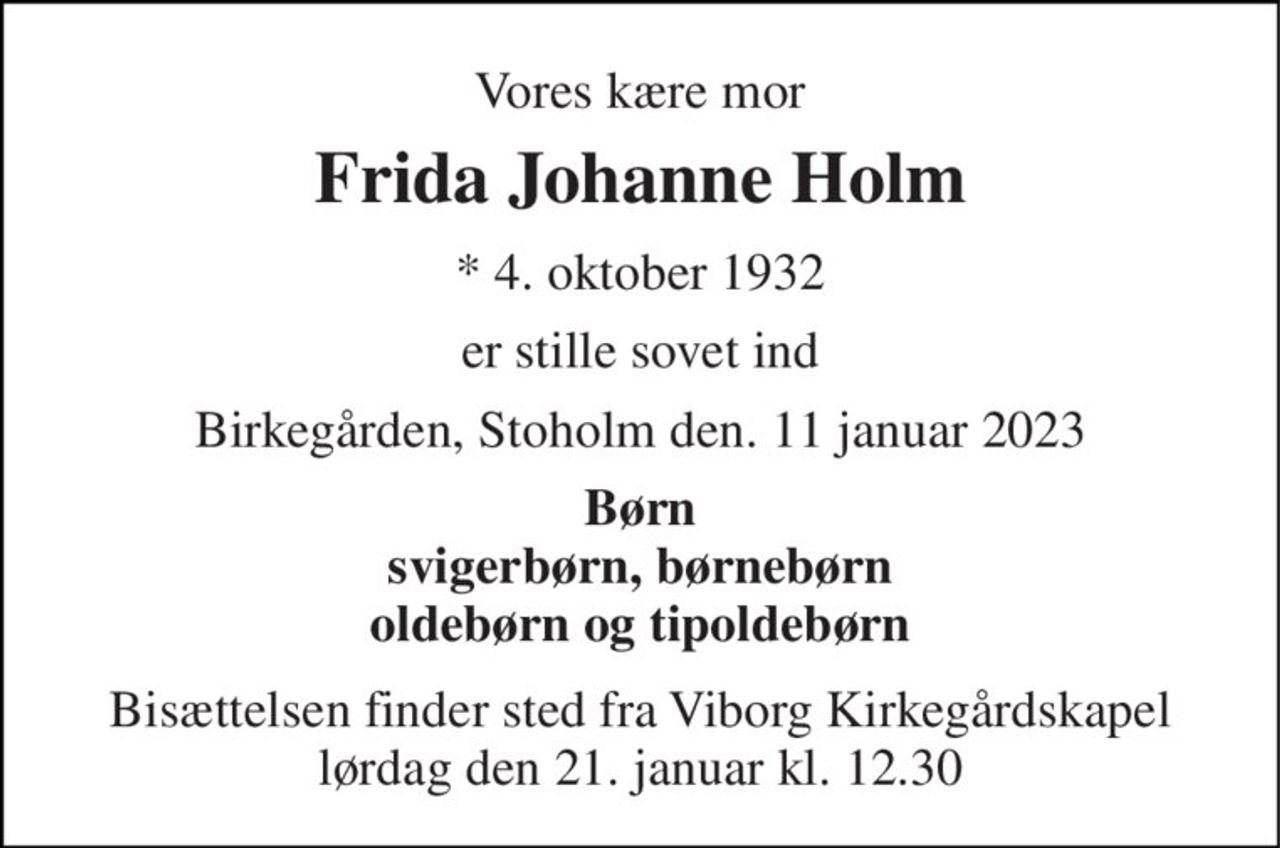 Vores kære mor 
Frida Johanne Holm 
*​ 4. oktober 1932 
er stille sovet ind 
Birkegården, Stoholm den. 11 januar 2023 
Børn svigerbørn, børnebørn oldebørn og tipoldebørn 
Bisættelsen​ finder sted fra Viborg Kirkegårdskapel​ lørdag den 21. januar​ kl. 12.30