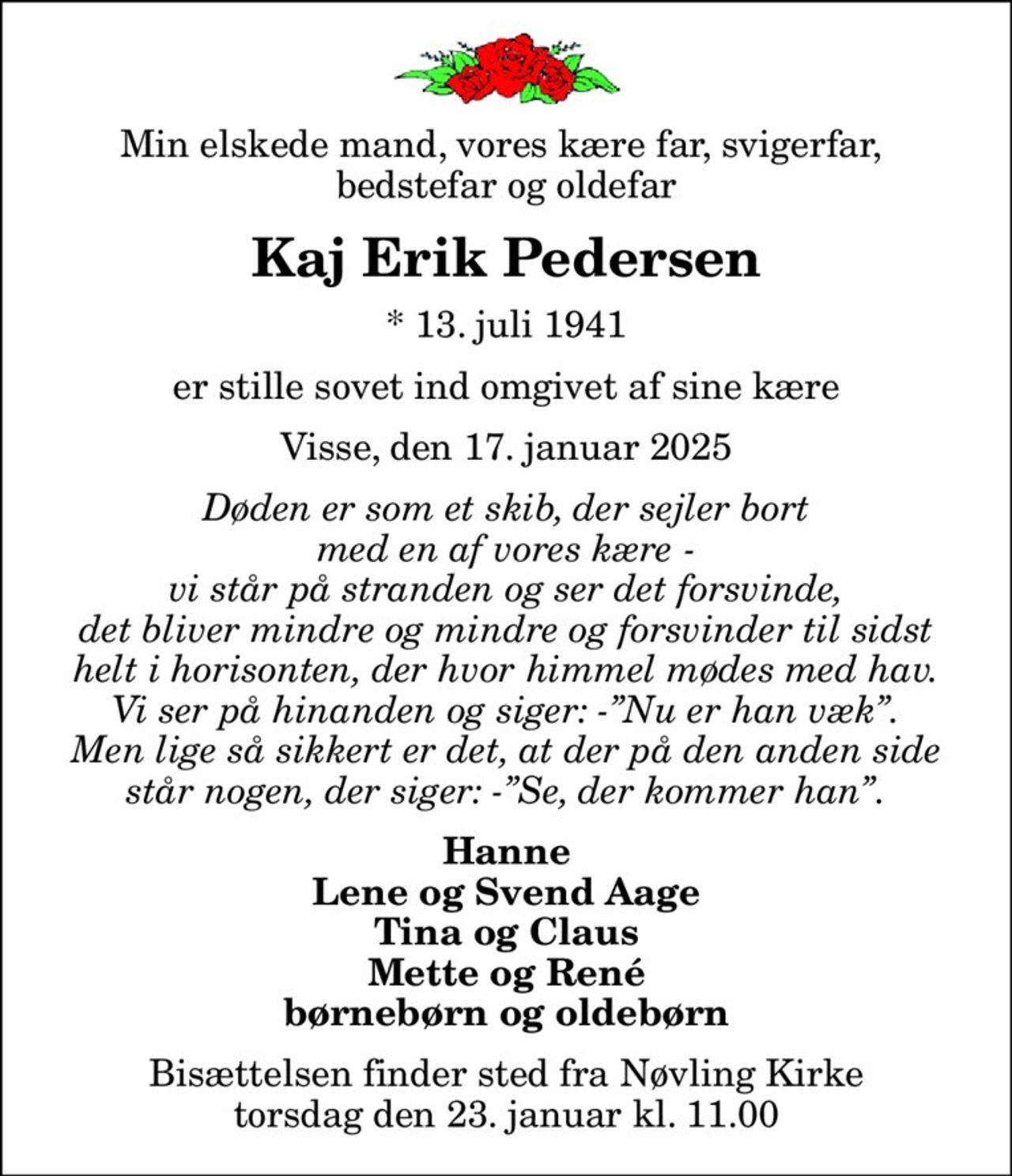 Min elskede mand, vores kære far, svigerfar,  bedstefar og oldefar
Kaj Erik Pedersen
* 13. juli 1941
er stille sovet ind omgivet af sine kære
Visse, den 17. januar 2025
Døden er som et skib, der sejler bort med en af vores kære - vi står på stranden og ser det forsvinde, det bliver mindre og mindre og forsvinder til sidst helt i horisonten, der hvor himmel mødes med hav. Vi ser på hinanden og siger: -Nu er han væk. Men lige så sikkert er det, at der på den anden side står nogen, der siger: -Se, der kommer han.
Hanne Lene og Svend Aage Tina og Claus Mette og René børnebørn og oldebørn
Bisættelsen finder sted fra Nøvling Kirke  torsdag den 23. januar kl. 11.00