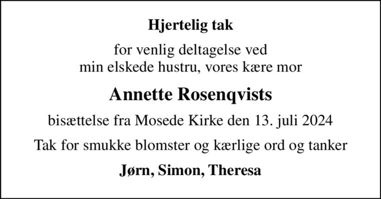 Hjertelig tak
for venlig deltagelse ved min elskede hustru, vores kære mor
Annette Rosenqvists
bisættelse fra Mosede Kirke den 13. juli 2024
Tak for smukke blomster og kærlige ord og tanker
Jørn, Simon, Theresa