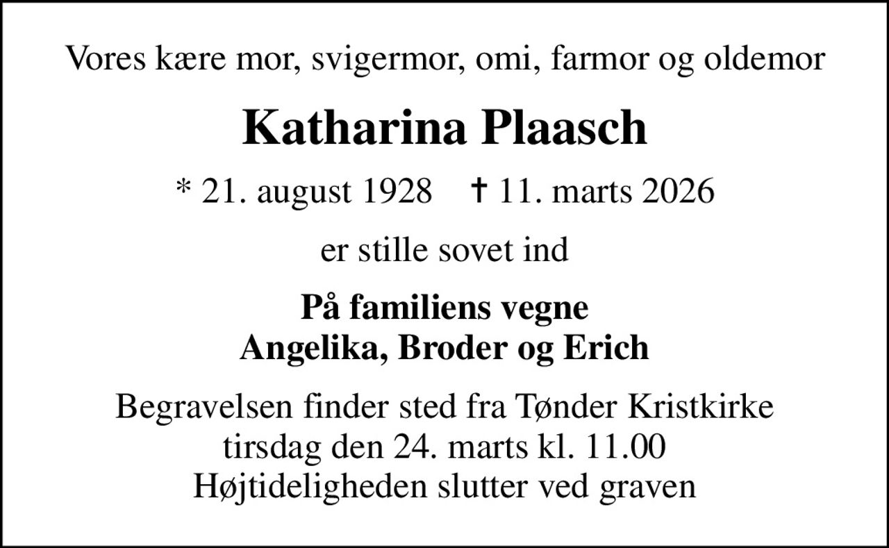 Vores kære mor, svigermor, omi, farmor og oldemor
Katharina Plaasch
* 21. august 1928    ✝ 11. marts 2026
er stille sovet ind
På familiens vegne Angelika, Broder og Erich
Begravelsen finder sted fra Tønder Kristkirke tirsdag den 24. marts kl. 11.00 Højtideligheden slutter ved graven
