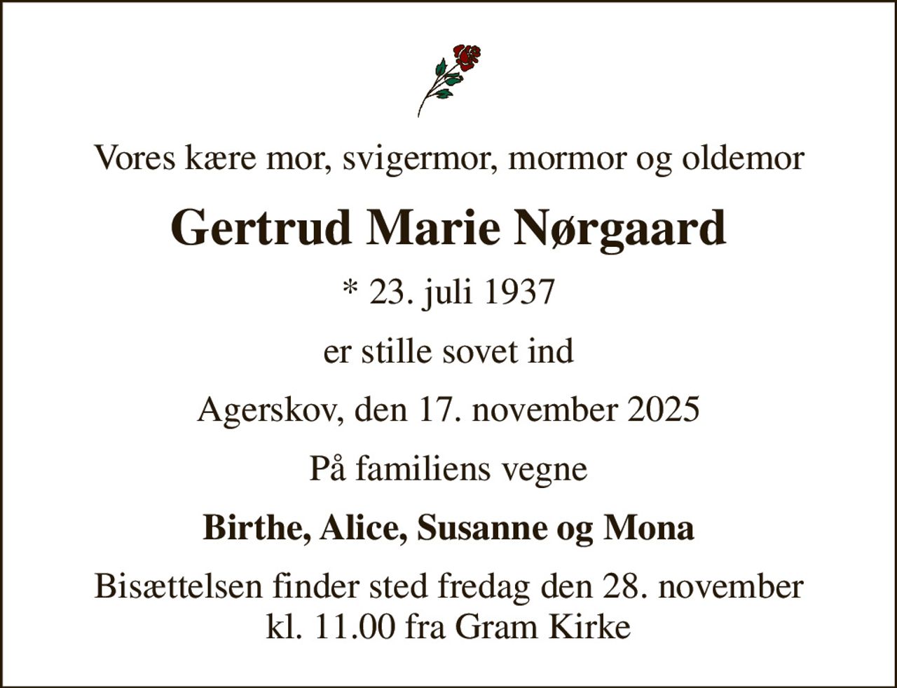 Vores kære mor, svigermor, mormor og oldemor
Gertrud Marie Nørgaard
* 23. juli 1937
er stille sovet ind
Agerskov, den 17. november 2025
På familiens vegne
Birthe, Alice, Susanne og Mona
Bisættelsen finder sted fredag den 28. november kl. 11.00 fra Gram Kirke