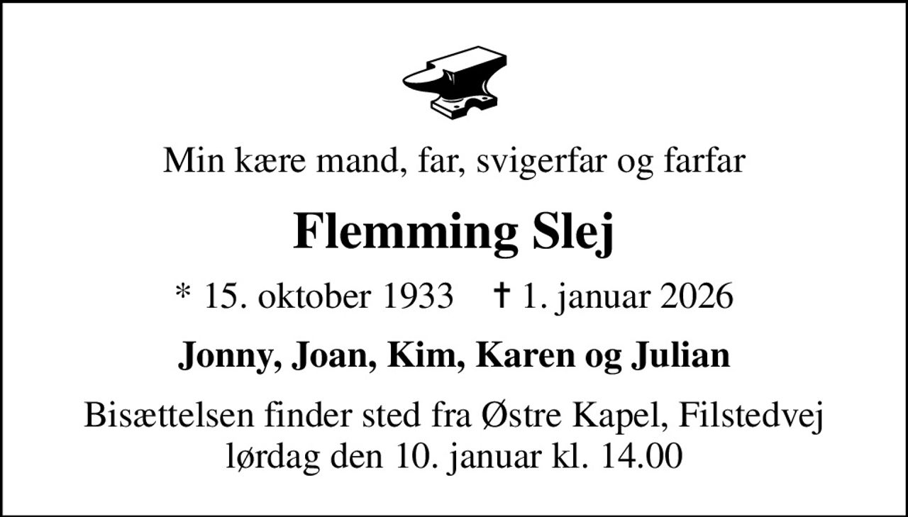 Min kære mand, far, svigerfar og farfar
Flemming Slej
* 15. oktober 1933    ✝ 1. januar 2026
Jonny, Joan, Kim, Karen og Julian
Bisættelsen finder sted fra Østre Kapel, Filstedvej  lørdag den 10. januar kl. 14.00