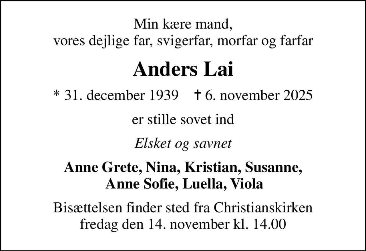 Min kære mand, vores dejlige far, svigerfar, morfar og farfar
Anders Lai
* 31. december 1939    ✝ 6. november 2025
er stille sovet ind
Elsket og savnet
Anne Grete, Nina, Kristian, Susanne,  Anne Sofie, Luella, Viola
Bisættelsen finder sted fra Christianskirken  fredag den 14. november kl. 14.00