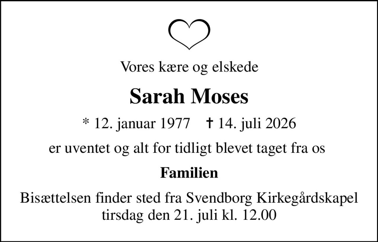 Vores kære og elskede
Sarah Moses
* 12. januar 1977    ✝ 14. juli 2026
er uventet og alt for tidligt blevet taget fra os 
Familien
Bisættelsen finder sted fra Svendborg Kirkegårdskapel  tirsdag den 21. juli kl. 12.00