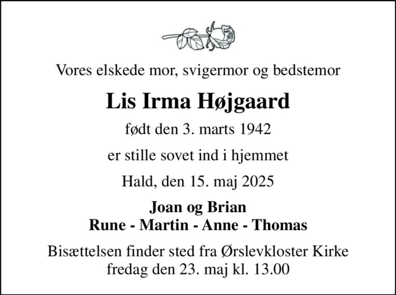 Vores elskede mor, svigermor og bedstemor
Lis Irma Højgaard
født den 3. marts 1942
er stille sovet ind i hjemmet
Hald, den 15. maj 2025
Joan og Brian Rune - Martin - Anne - Thomas
Bisættelsen finder sted fra Ørslevkloster Kirke  fredag den 23. maj kl. 13.00