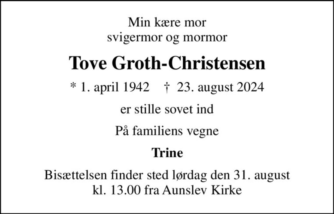 Min kære mor svigermor og mormor
Tove Groth-Christensen
* 1. april 1942    ✝ 23. august 2024
er stille sovet ind
På familiens vegne
Trine
Bisættelsen finder sted lørdag den 31. august kl. 13.00 fra Aunslev Kirke
