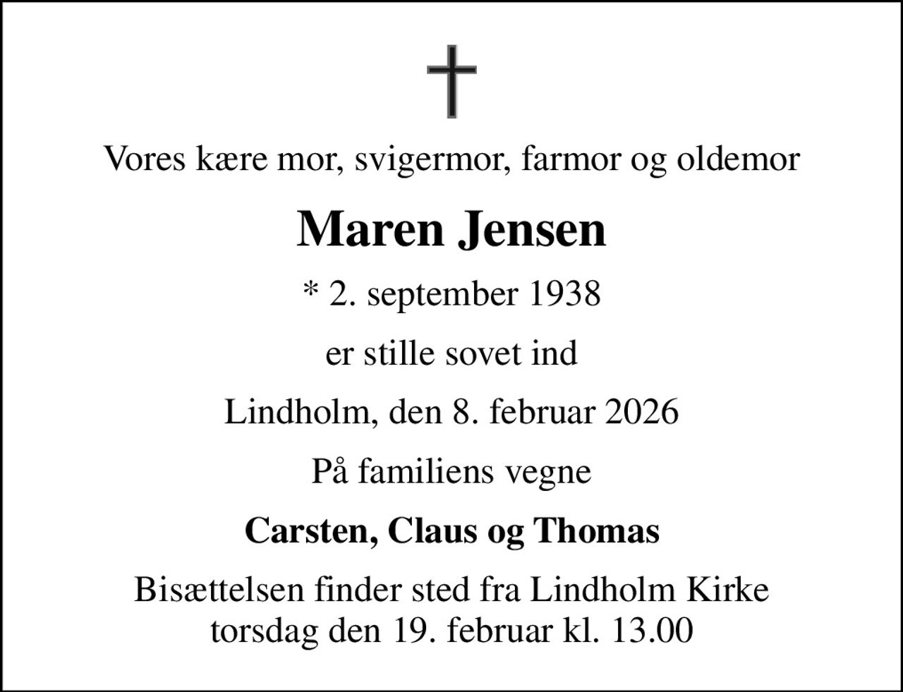 Vores kære mor, svigermor, farmor og oldemor
Maren Jensen
* 2. september 1938
er stille sovet ind
Lindholm, den 8. februar 2026
På familiens vegne
Carsten, Claus og Thomas
Bisættelsen finder sted fra Lindholm Kirke  torsdag den 19. februar kl. 13.00