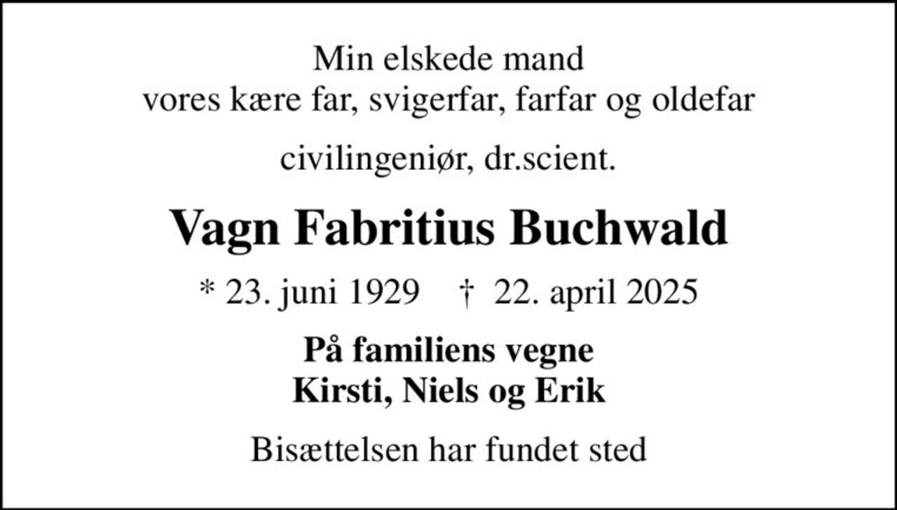 Min elskede mand vores kære far, svigerfar, farfar og oldefar
civilingeniør, dr.scient.
Vagn Fabritius Buchwald
* 23. juni 1929    ✝ 22. april 2025
På familiens vegne Kirsti, Niels og Erik
Bisættelsen har fundet sted