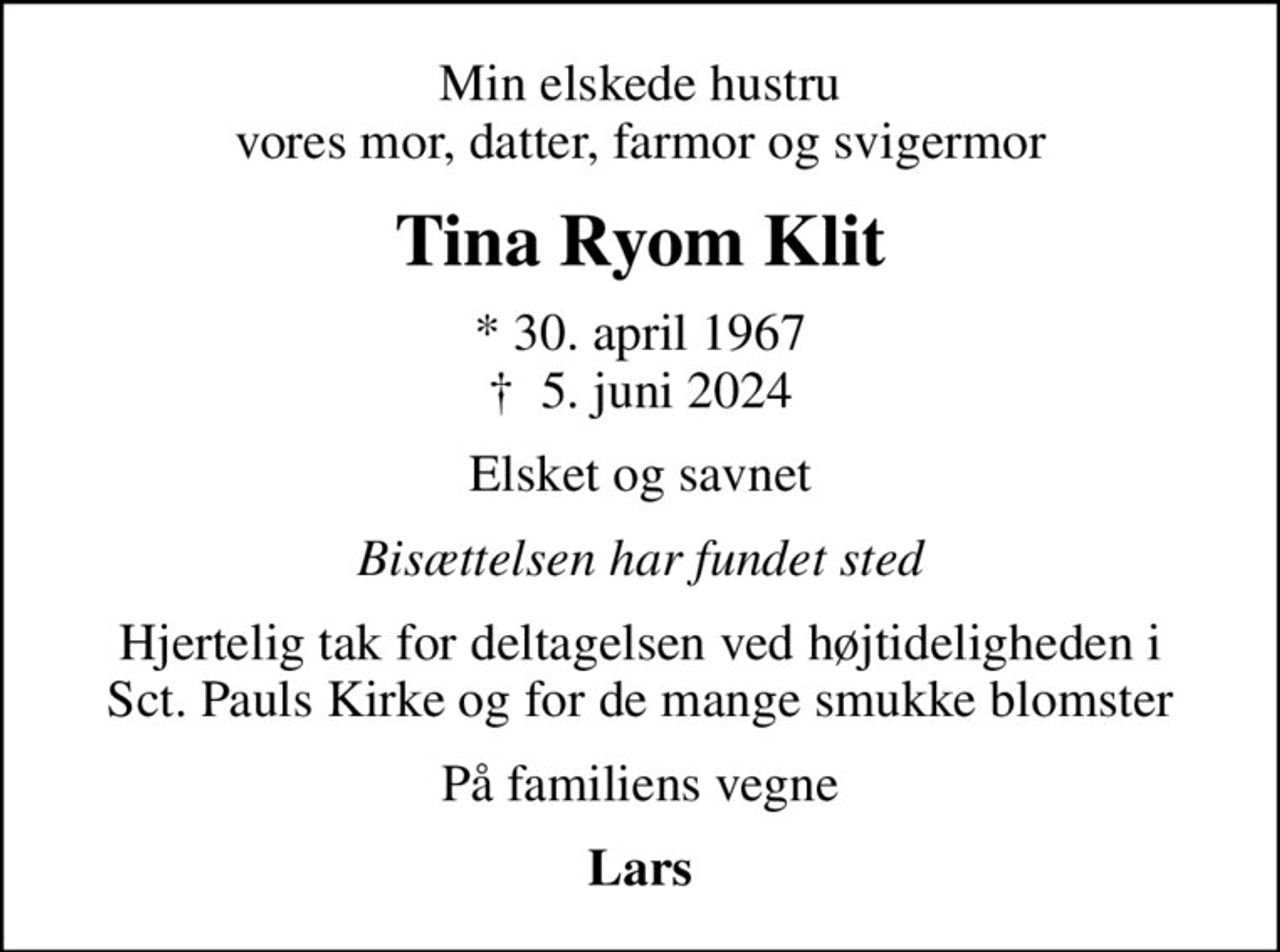 Min elskede hustru vores mor, datter, farmor og svigermor
Tina Ryom Klit
* 30. april 1967
						✝ 5. juni 2024
Elsket og savnet
Bisættelsen har fundet sted
Hjertelig tak for deltagelsen ved højtideligheden i Sct. Pauls Kirke og for de mange smukke blomster
På familiens vegne
Lars