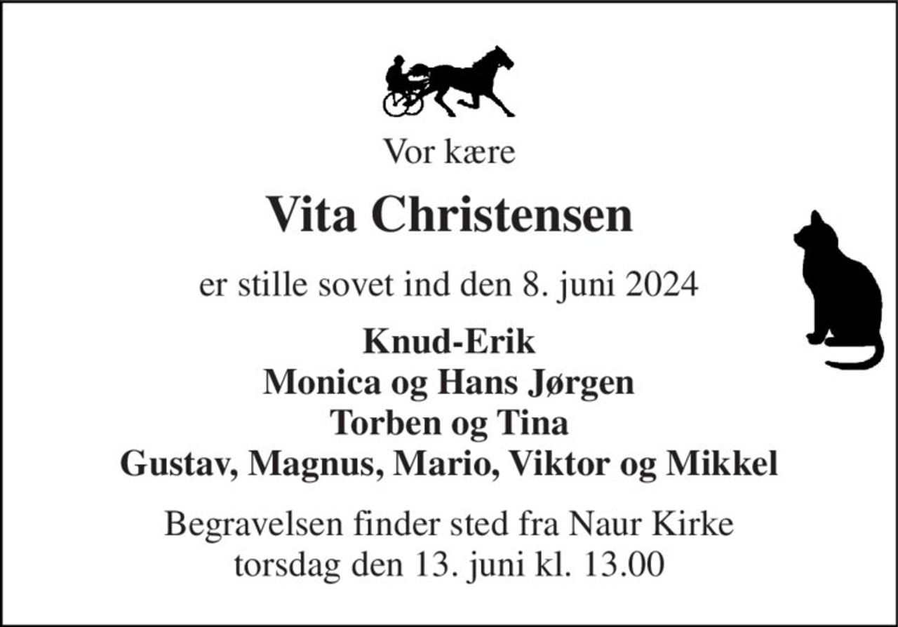 Vor kære 
Vita Christensen 
er stille sovet ind den 8. juni 2024 
Knud-Erik Monica og Hans Jørgen Torben og Tina Gustav, Magnus, Mario, Viktor og Mikkel 
Begravelsen​ finder sted fra Naur Kirke​ torsdag den 13. juni​ kl. 13.00