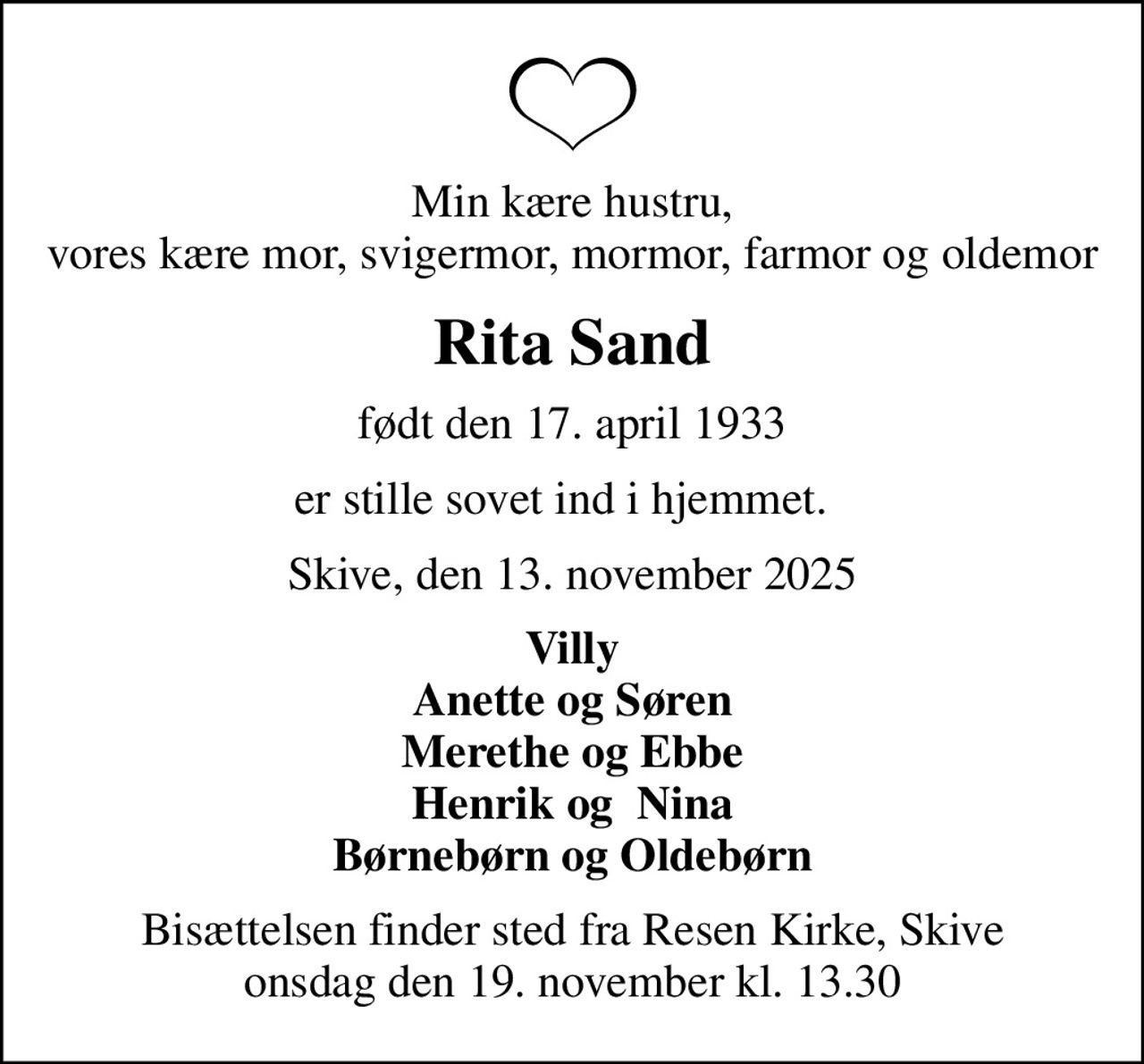Min kære hustru, vores kære mor, svigermor, mormor, farmor og oldemor
Rita Sand
født den 17. april 1933
er stille sovet ind i hjemmet.  
Skive, den 13. november 2025
Villy Anette og Søren Merethe og Ebbe Henrik og  Nina Børnebørn og Oldebørn
Bisættelsen finder sted fra Resen Kirke, Skive  onsdag den 19. november kl. 13.30