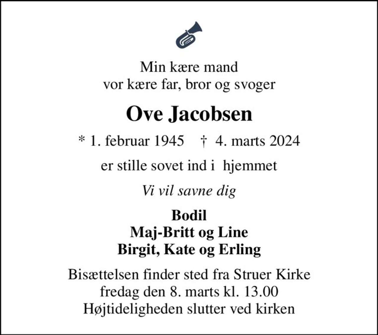 Min kære mand vor kære far, bror og svoger
Ove Jacobsen
* 1. februar 1945    ✝ 4. marts 2024
er stille sovet ind i  hjemmet
Vi vil savne dig
Bodil Maj-Britt og Line Birgit, Kate og Erling
Bisættelsen finder sted fra Struer Kirke  fredag den 8. marts kl. 13.00  Højtideligheden slutter ved kirken