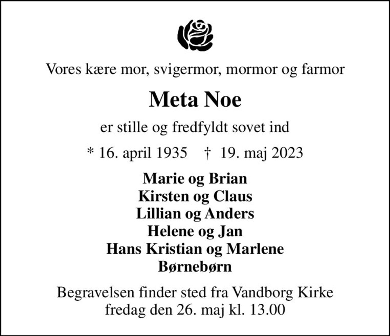Vores kære mor, svigermor, mormor og farmor
Meta Noe
er stille og fredfyldt sovet ind
* 16. april 1935    ✝ 19. maj 2023
Marie og Brian Kirsten og Claus Lillian og Anders Helene og Jan Hans Kristian og Marlene Børnebørn
Begravelsen finder sted fra Vandborg Kirke  fredag den 26. maj kl. 13.00