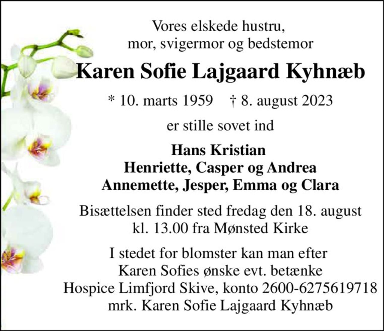 Vores elskede hustru,  mor, svigermor og bedstemor 
Karen Sofie Lajgaard Kyhnæb 
*​ 10. marts 1959​    †​ 8. august 2023 
er stille sovet ind 
Hans Kristian  Henriette, Casper og Andrea Annemette, Jesper, Emma og Clara 
Bisættelsen​ finder sted fredag den 18. august​ kl. 13.00 fra Mønsted Kirke 
I stedet for blomster kan man efter  Karen Sofies ønske evt. betænke Hospice Limfjord Skive, konto 2600-6275619718 mrk. Karen Sofie Lajgaard Kyhnæb
