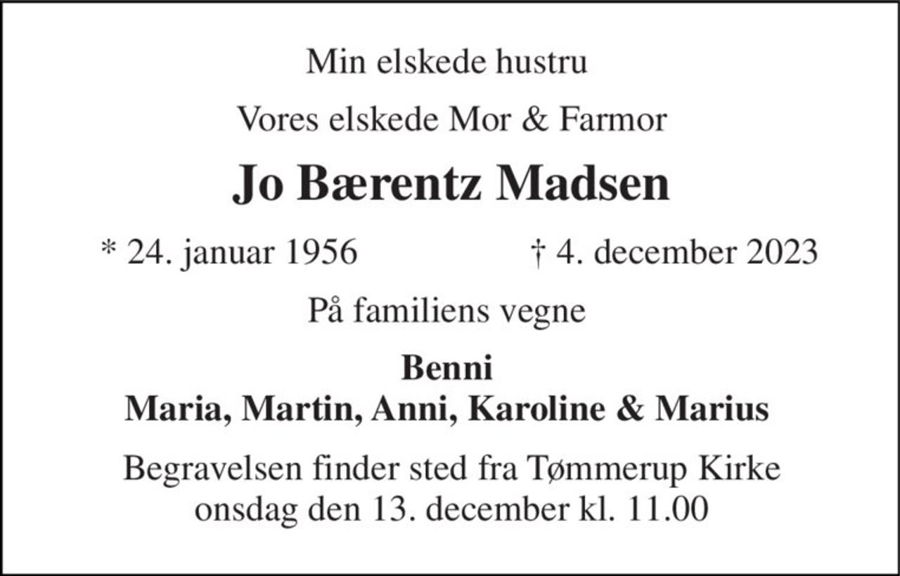 Min elskede hustru  
Vores elskede Mor & Farmor 
Jo Bærentz Madsen​ 
*​ 24. januar 1956 
†​ 4. december 2023​ 
På familiens vegne  
Benni  Maria, Martin, Anni, Karoline & Marius  
Begravelsen​ finder sted fra Tømmerup Kirke​ onsdag den 13. december​ kl. 11.00