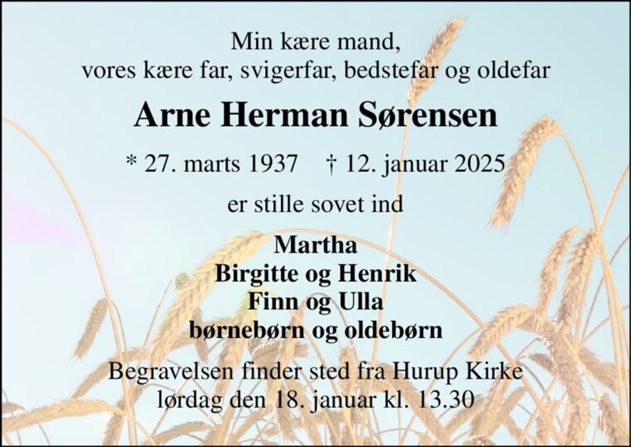Min kære mand, vores kære far, svigerfar, bedstefar og oldefar 
Arne Herman Sørensen 
*​ 27. marts 1937​    †​ 12. januar 2025 
er stille sovet ind 
Martha Birgitte og Henrik Finn og Ulla børnebørn og oldebørn 
Begravelsen​ finder sted fra Hurup Kirke​ lørdag den 18. januar​ kl. 13.30