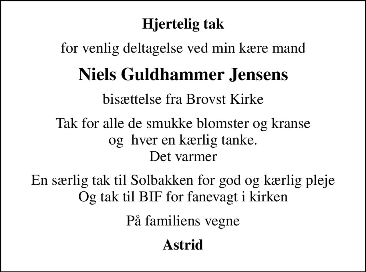 Hjertelig tak
for venlig deltagelse ved min kære mand
Niels Guldhammer Jensens
bisættelse fra Brovst Kirke
Tak for alle de smukke blomster og kranse og  hver en kærlig tanke. Det varmer
En særlig tak til Solbakken for god og kærlig pleje Og tak til BIF for fanevagt i kirken
På familiens vegne
Astrid