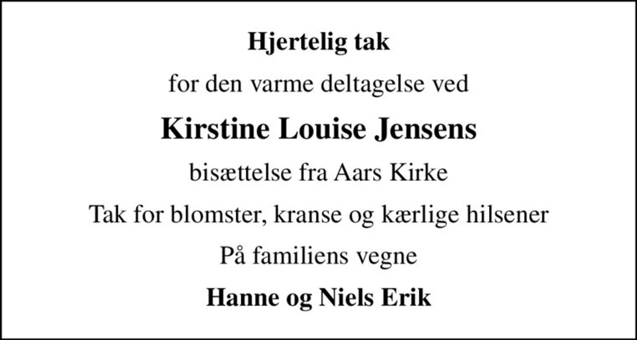 Hjertelig tak
for den varme deltagelse ved
Kirstine Louise Jensens
bisættelse fra Aars Kirke
Tak for blomster, kranse og kærlige hilsener
På familiens vegne
Hanne og Niels Erik