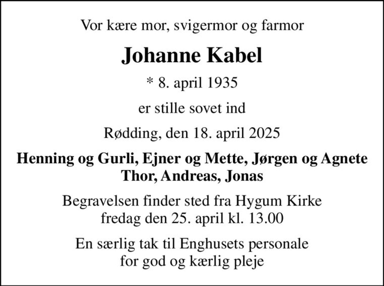 Vor kære mor, svigermor og farmor
Johanne Kabel
* 8. april 1935
er stille sovet ind
Rødding, den 18. april 2025
Henning og Gurli, Ejner og Mette, Jørgen og Agnete Thor, Andreas, Jonas
Begravelsen finder sted fra Hygum Kirke  fredag den 25. april kl. 13.00 
En særlig tak til Enghusets personale for god og kærlig pleje