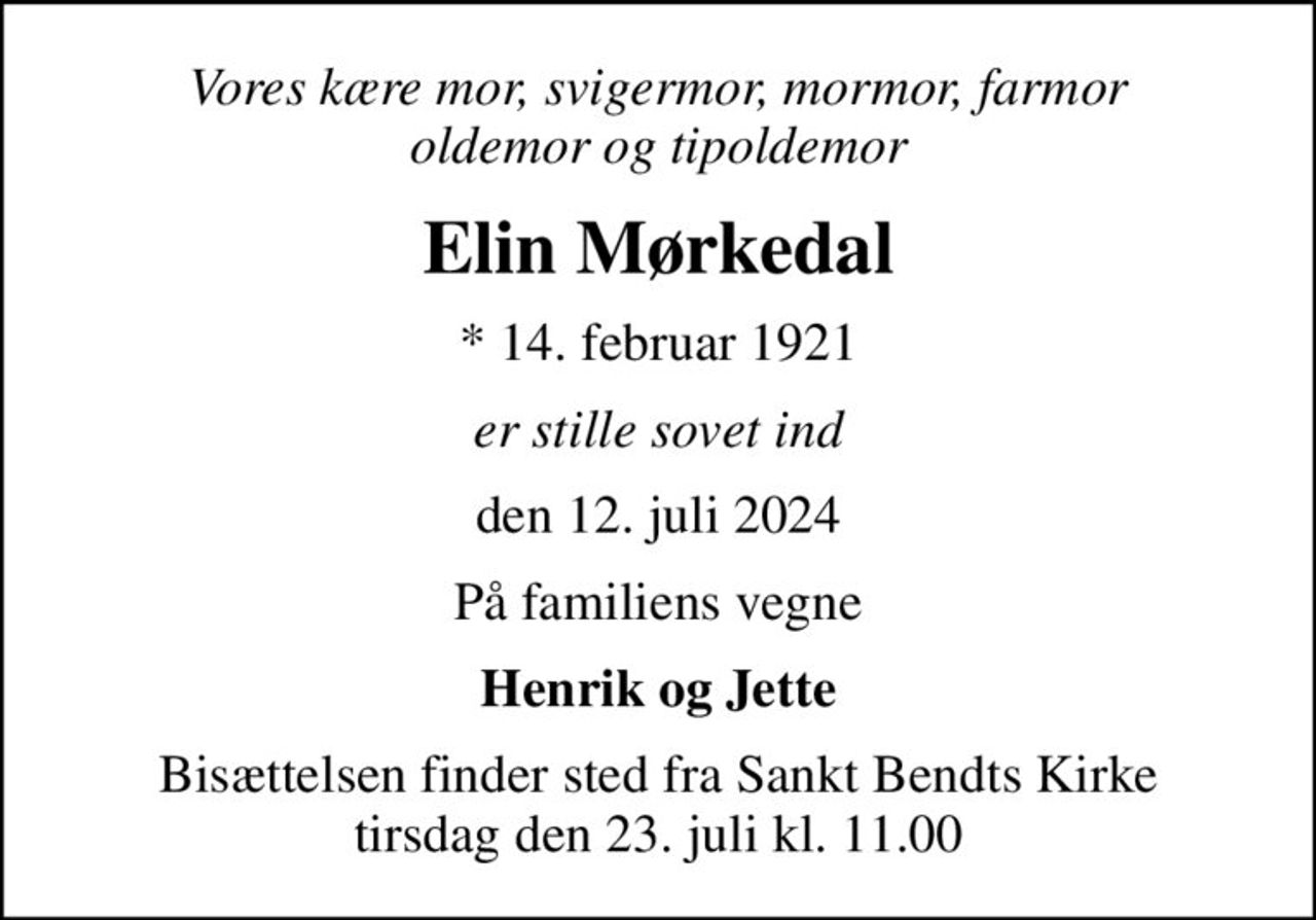 Vores kære mor, svigermor, mormor, farmor oldemor og tipoldemor
Elin Mørkedal
* 14. februar 1921
er stille sovet ind
den 12. juli 2024
På familiens vegne
Henrik og Jette
Bisættelsen finder sted fra Sankt Bendts Kirke  tirsdag den 23. juli kl. 11.00