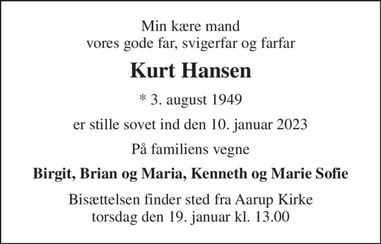 Min kære mand vores gode far, svigerfar og farfar 
Kurt Hansen 
* 3. august 1949 
er stille sovet ind den 10. januar 2023 
På familiens vegne 
Birgit, Brian og Maria, Kenneth og Marie Sofie 
Bisættelsen finder sted fra Aarup Kirke torsdag den 19. januar kl. 13.00