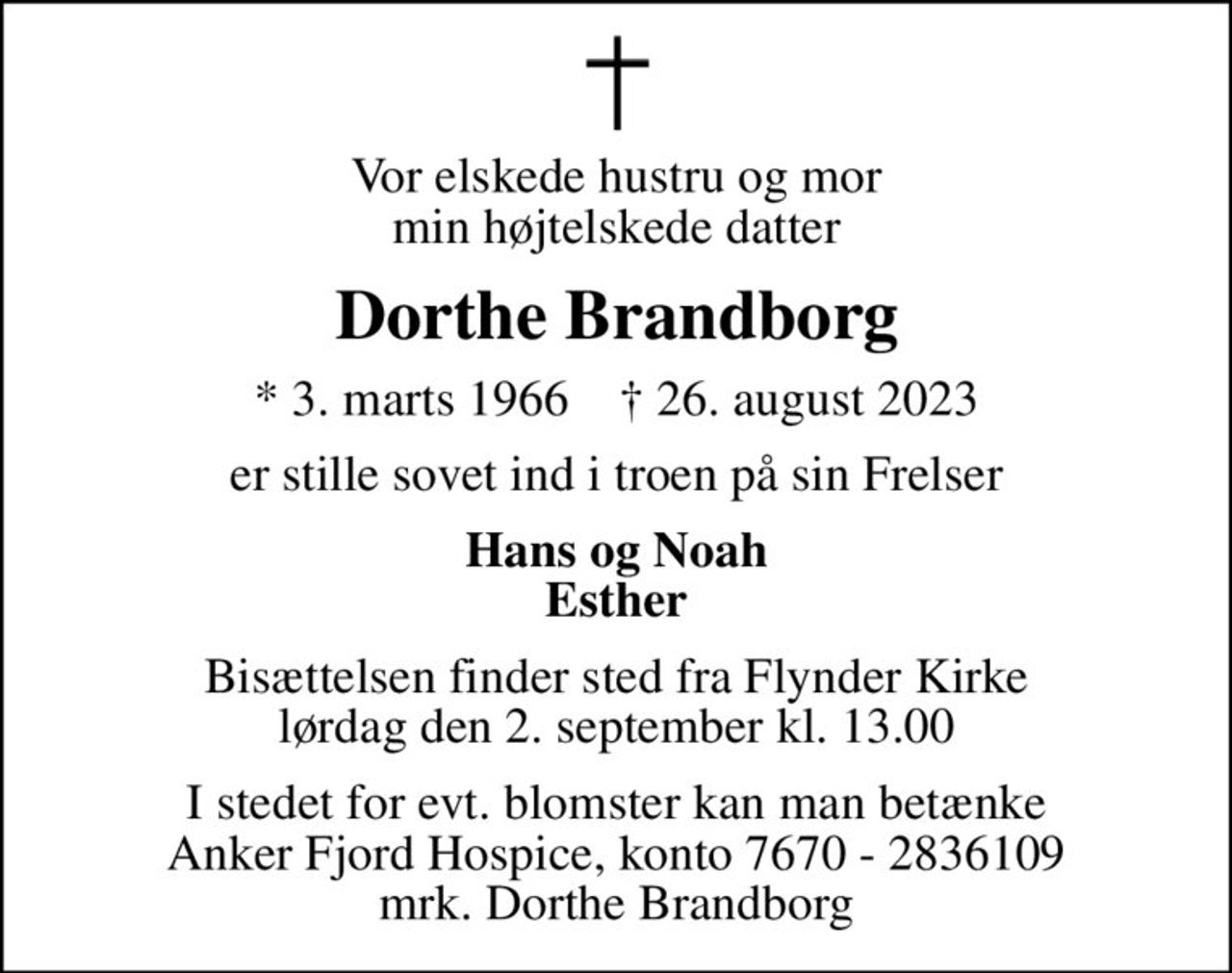 Vor elskede hustru og mor min højtelskede datter
Dorthe Brandborg
* 3. marts 1966    ✝ 26. august 2023
er stille sovet ind i troen på sin Frelser
Hans og Noah Esther
Bisættelsen finder sted fra Flynder Kirke  lørdag den 2. september kl. 13.00 
I stedet for evt. blomster kan man betænke
					Anker Fjord Hospice konto7670-2836109mrk. Dorthe
					Brandborg
