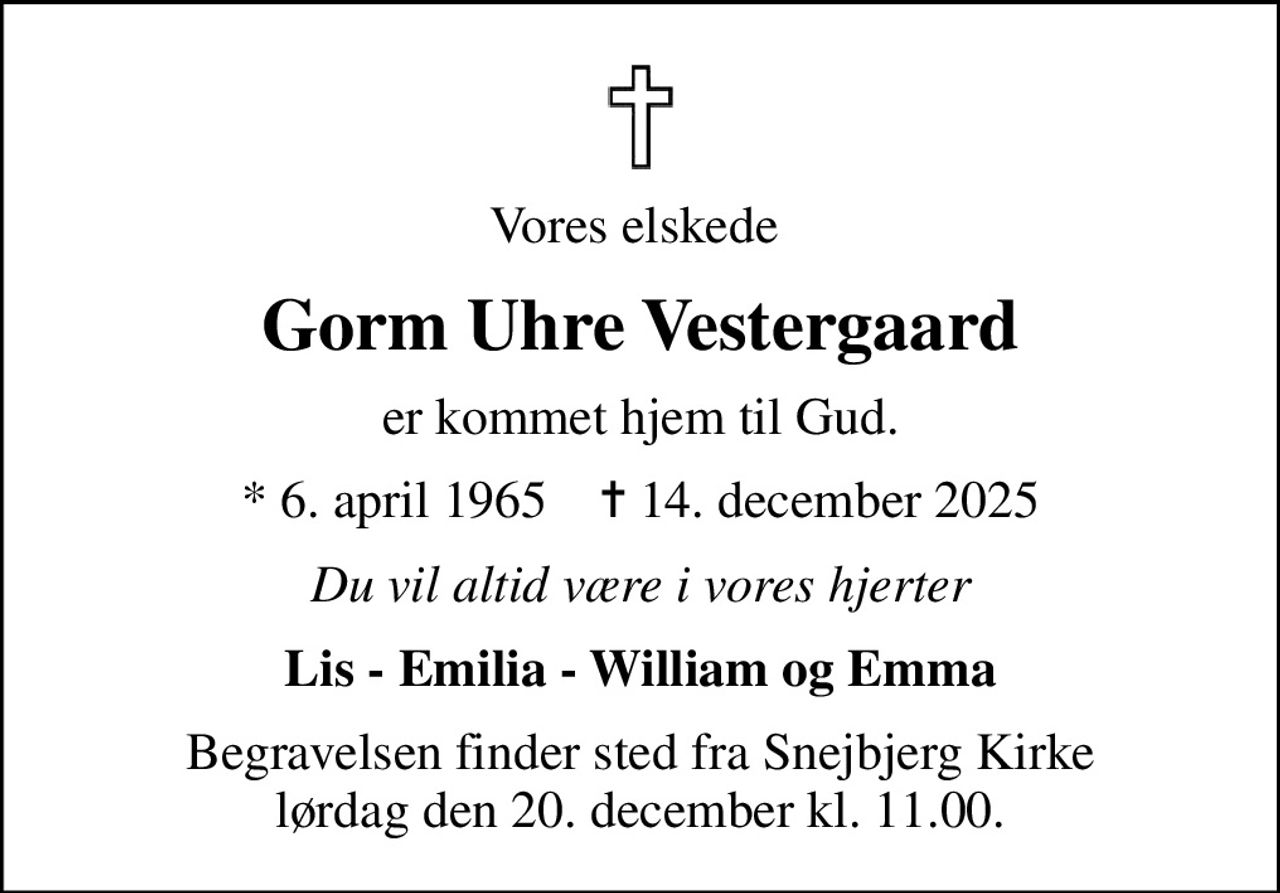 Vores elskede 
Gorm Uhre Vestergaard
er kommet hjem til Gud.
* 6. april 1965    ✝ 14. december 2025
Du vil altid være i vores hjerter
Lis - Emilia - William og Emma
Begravelsen finder sted fra Snejbjerg Kirke lørdag den 20. december kl. 11.00.