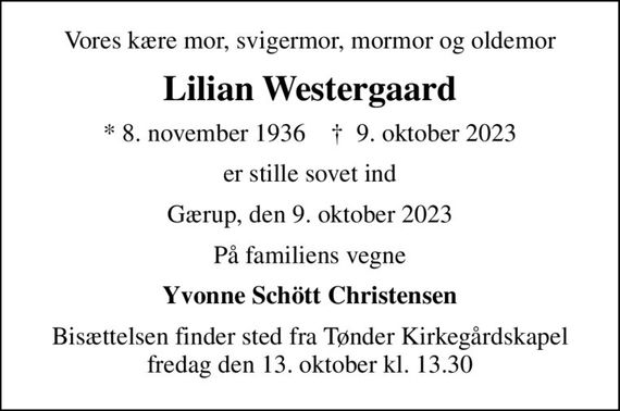 Vores kære mor, svigermor, mormor og oldemor
Lilian Westergaard
* 8. november 1936    &#x271d; 9. oktober 2023
er stille sovet ind
Gærup, den 9. oktober 2023
På familiens vegne
Yvonne Schött Christensen
Bisættelsen finder sted fra Tønder Kirkegårdskapel  fredag den 13. oktober kl. 13.30