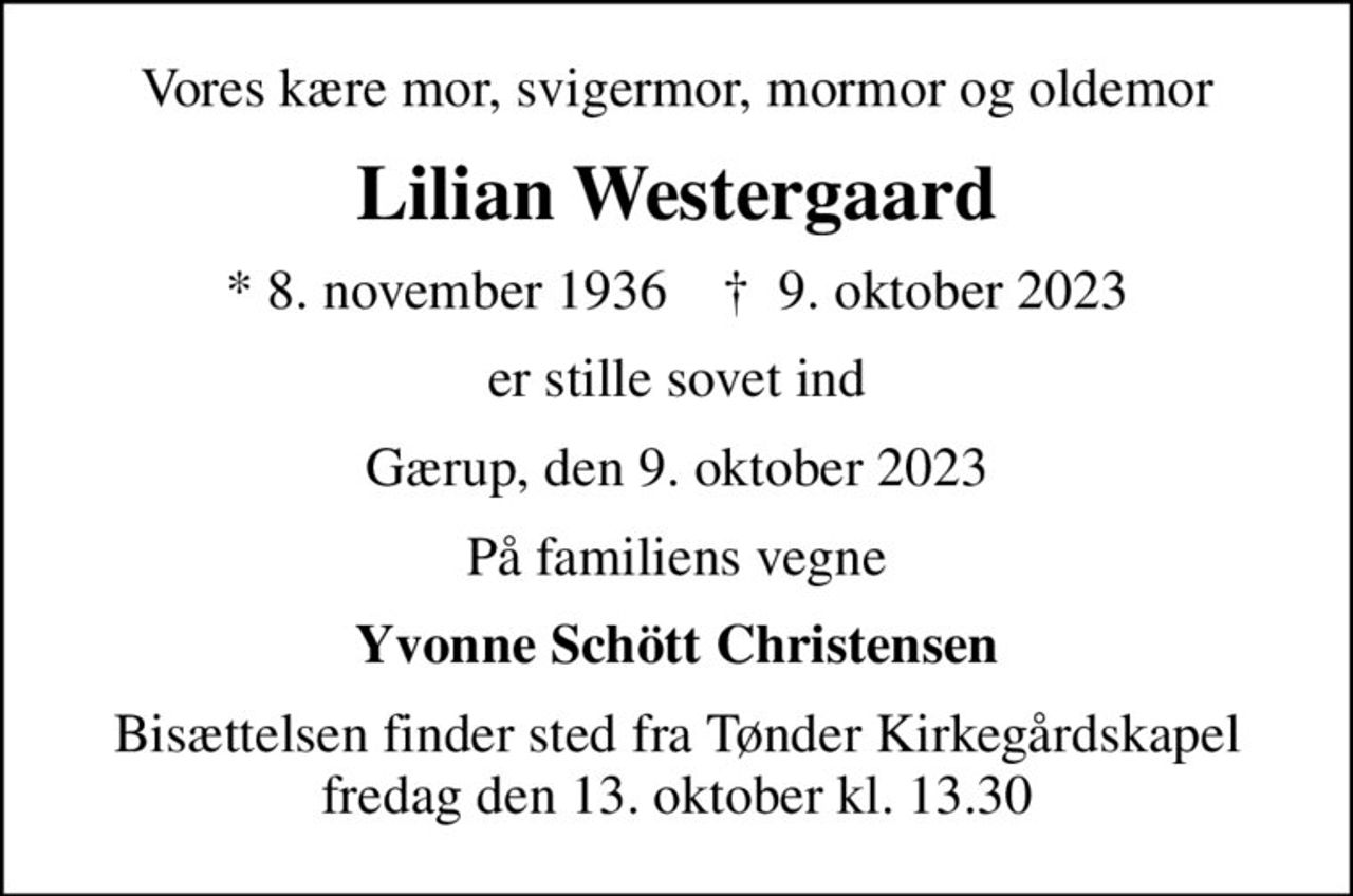 Vores kære mor, svigermor, mormor og oldemor
Lilian Westergaard
* 8. november 1936    ✝ 9. oktober 2023
er stille sovet ind
Gærup, den 9. oktober 2023
På familiens vegne
Yvonne Schött Christensen
Bisættelsen finder sted fra Tønder Kirkegårdskapel  fredag den 13. oktober kl. 13.30
