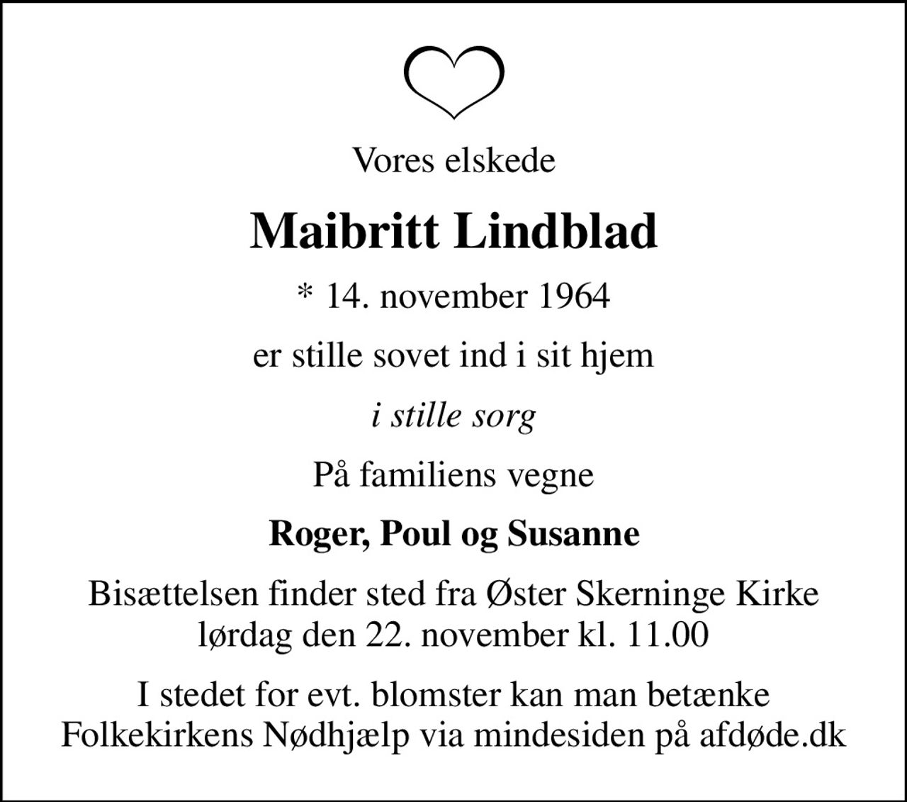 Vores elskede
Maibritt Lindblad
* 14. november 1964
er stille sovet ind i sit hjem
i stille sorg
På familiens vegne
Roger, Poul og Susanne
Bisættelsen finder sted fra Øster Skerninge Kirke  lørdag den 22. november kl. 11.00 
I stedet for evt. blomster kan man betænke
					Folkekirkens Nødhjælp via mindesiden på afdøde.dk