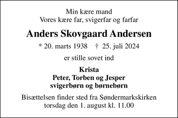 Min kære mand Vores kære far, svigerfar og farfar
Anders Skovgaard Andersen
* 20. marts 1938    &#x271d; 25. juli 2024
er stille sovet ind
Krista Peter, Torben og Jesper svigerbørn og børnebørn
Bisættelsen finder sted fra Søndermarkskirken  torsdag den 1. august kl. 11.00