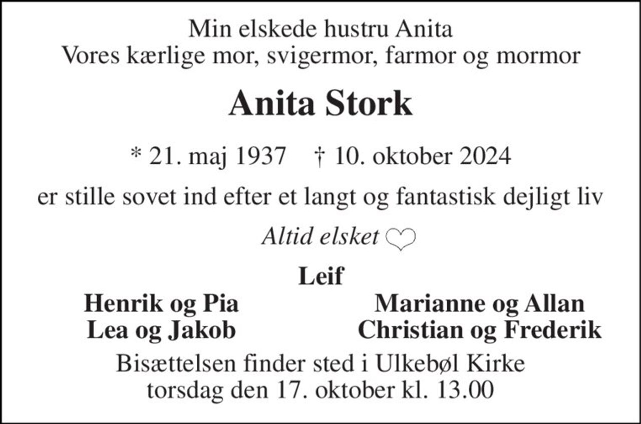 Min elskede hustru Anita Vores kærlige mor, svigermor, farmor og mormor 
Anita Stork 
* 21. maj 1937    † 10. oktober 2024 
er stille sovet ind efter et langt og fantastisk dejligt liv 
Altid elsket 
Leif 
Henrik og Pia 
Marianne og Allan 
Lea og Jakob 
Christian og Frederik 
Bisættelsen finder sted i Ulkebøl Kirke torsdag den 17. oktober kl. 13.00