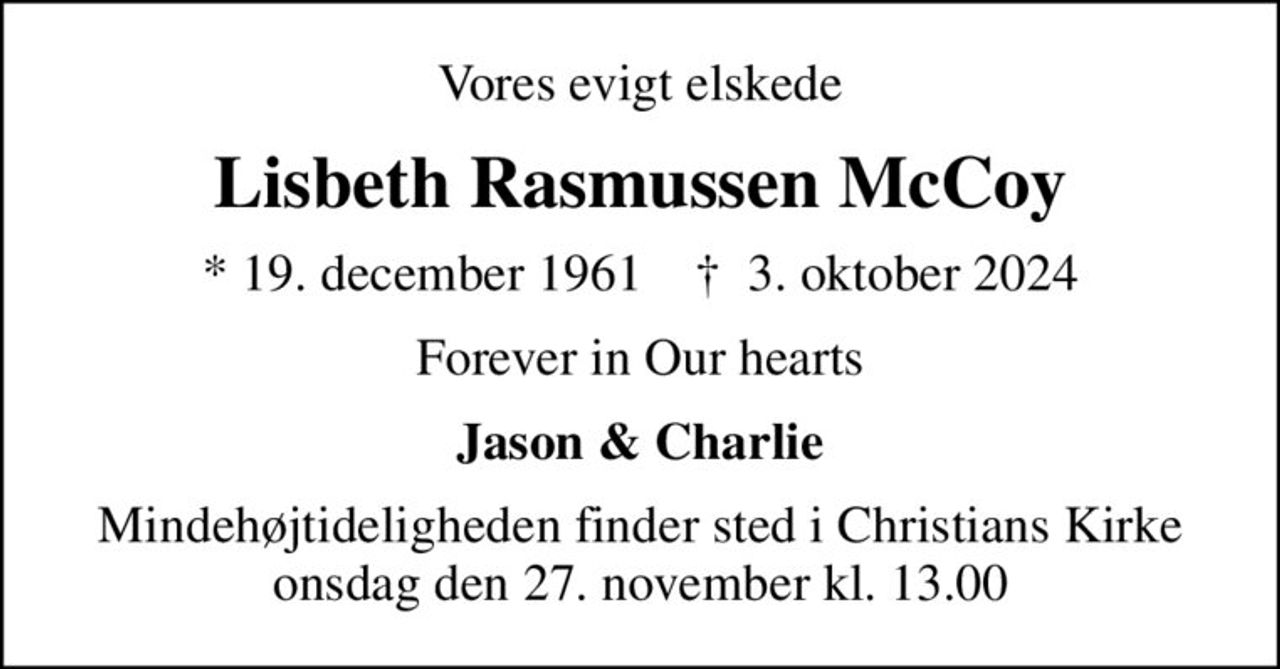 Vores evigt elskede
Lisbeth Rasmussen McCoy
* 19. december 1961    ✝ 3. oktober 2024
Forever in our hearts
Jason & Charlie
Mindehøjtideligheden finder sted i Christians Kirke onsdag den 27. november kl. 13.00