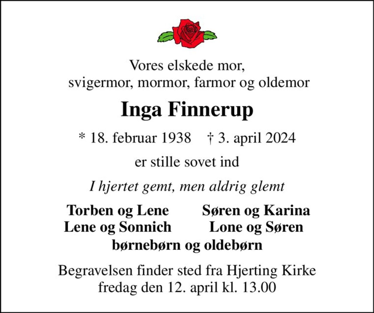 Vores elskede mor,  svigermor, mormor, farmor og oldemor 
Inga Finnerup 
* 18. februar 1938    † 3. april 2024 
er stille sovet ind 
I hjertet gemt, men aldrig glemt 
Torben og Lene Lene og Sonnich 
Søren og Karina Lone og Søren 
børnebørn og oldebørn 
Begravelsen finder sted fra Hjerting Kirke fredag den 12. april kl. 13.00