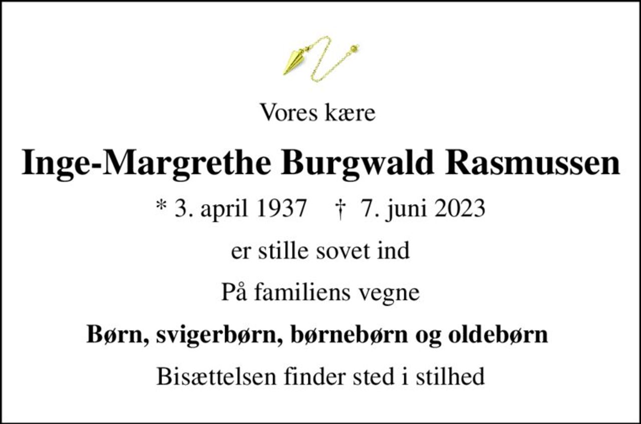 Vores kære 
Inge-Margrethe Burgwald Rasmussen
* 3. april 1937    ✝ 7. juni 2023
er stille sovet ind
På familiens vegne
Børn, svigerbørn, børnebørn og oldebørn 
Bisættelsen finder sted i stilhed