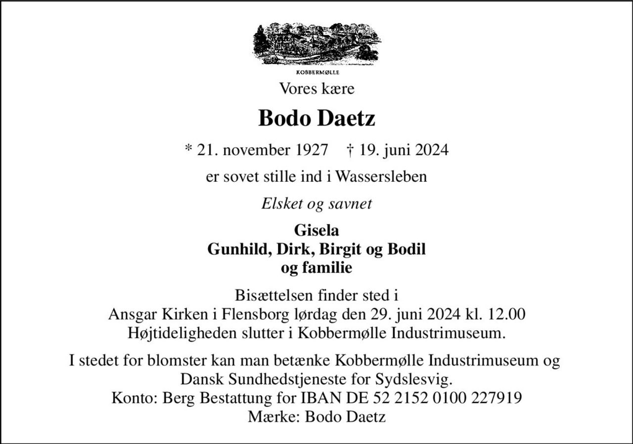 Vores kære 
Bodo Daetz 
*​ 21. november 1927​    †​ 19. juni 2024 
er sovet stille ind i Wassersleben 
Elsket og savnet 
Gisela Gunhild, Dirk, Birgit og Bodil og familie 
Bisættelsen finder sted i Ansgar Kirken i Flensborg lørdag den 29. juni 2024 kl. 12.00 Højtideligheden slutter i Kobbermølle Industrimuseum. 
I stedet for blomster kan man betænke Kobbermølle Industrimuseum og  Dansk Sundhedstjeneste for Sydslesvig. Konto: Berg Bestattung for IBAN DE 52 2152 0100 227919 Mærke: Bodo Daetz