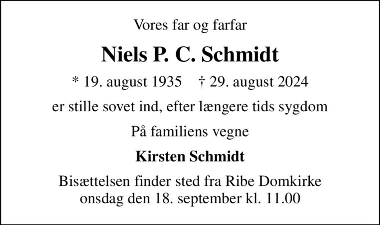 Vores far og farfar
Niels P. C. Schmidt
* 19. august 1935    ✝ 29. august 2024
er stille sovet ind, efter længere tids sygdom
På familiens vegne
Kirsten Schmidt
Bisættelsen finder sted fra Ribe Domkirke  onsdag den 18. september kl. 11.00