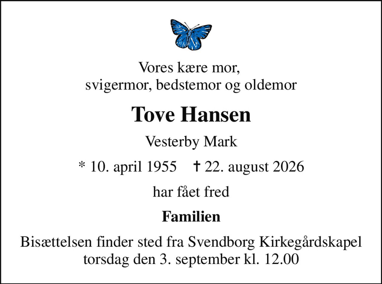 Vores kære mor,  svigermor, bedstemor og oldemor
Tove Hansen
Vesterby Mark
* 10. april 1955    ✝ 22. august 2026
har fået fred
Familien
Bisættelsen finder sted fra Svendborg Kirkegårdskapel  torsdag den 3. september kl. 12.00