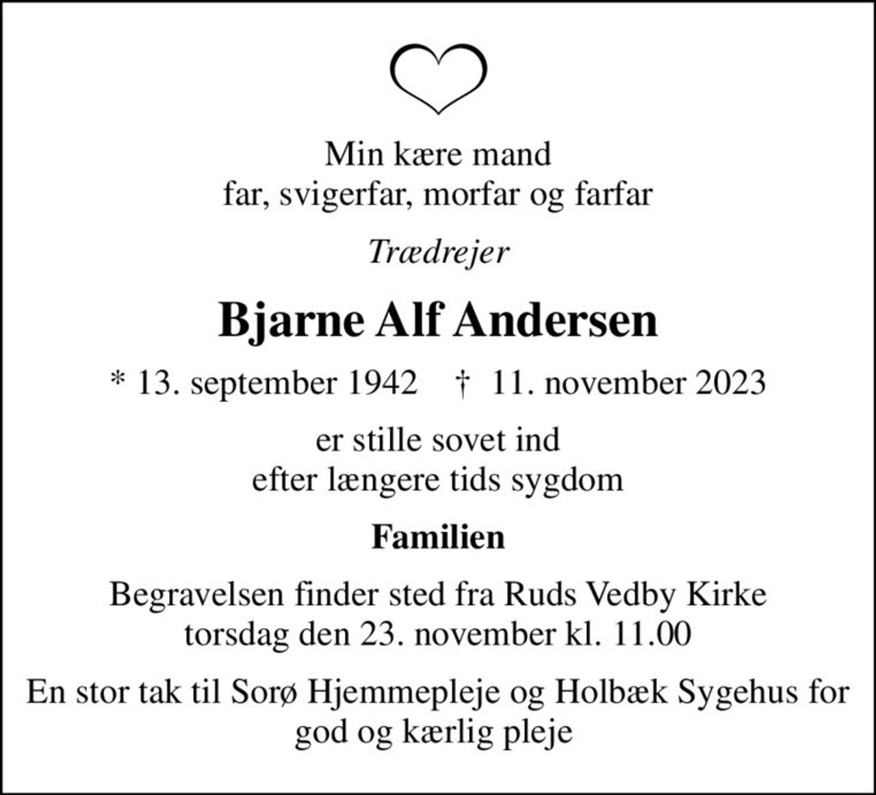Min kære mand far, svigerfar, morfar og farfar
Trædrejer
Bjarne Alf Andersen
* 13. september 1942    ✝ 11. november 2023
er stille sovet ind efter længere tids sygdom
Familien
Begravelsen finder sted fra Ruds Vedby Kirke  torsdag den 23. november kl. 11.00 
En stor tak til Sorø Hjemmepleje og Holbæk Sygehus for god og kærlig pleje