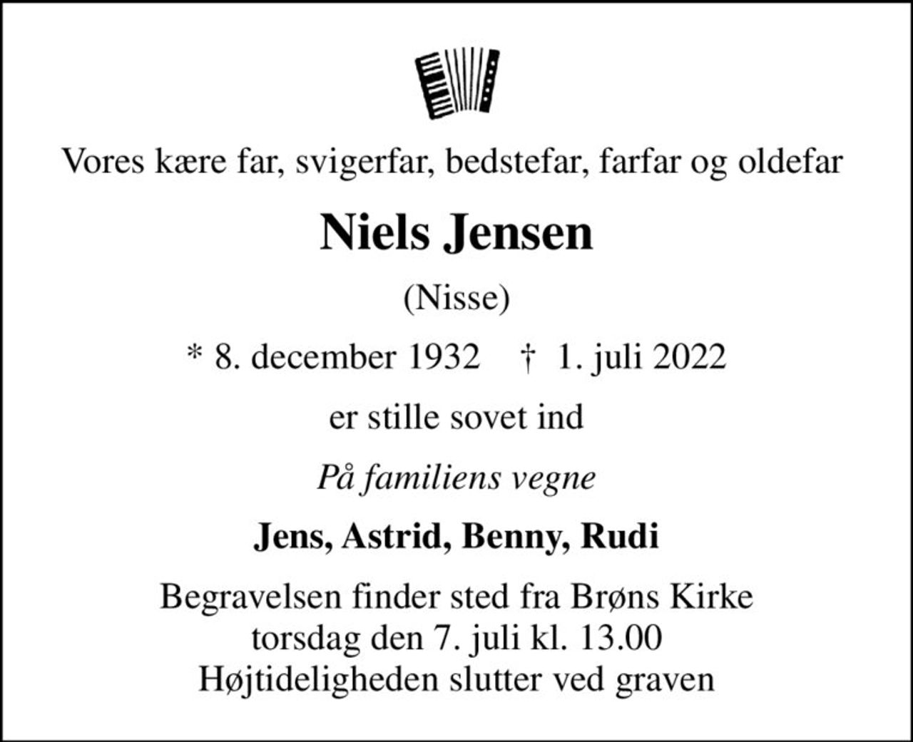 Vores kære far, svigerfar, bedstefar, farfar og oldefar 
Niels Jensen
(Nisse)
* 8. december 1932    ✝ 1. juli 2022
er stille sovet ind
På familiens vegne
Jens, Astrid, Benny, Rudi
Begravelsen finder sted fra Brøns Kirke  torsdag den 7. juli kl. 13.00  Højtideligheden slutter ved graven