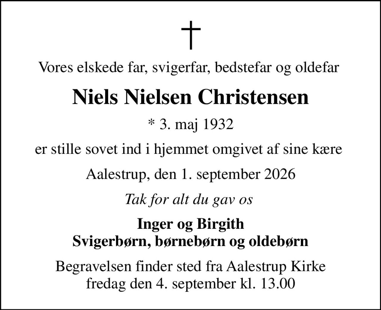 Vores elskede far, svigerfar, bedstefar og oldefar 
Niels Nielsen Christensen
* 3. maj 1932
er stille sovet ind i hjemmet omgivet af sine kære 
Aalestrup, den 1. september 2026
Tak for alt du gav os 
Inger og Birgith Svigerbørn, børnebørn og oldebørn
Begravelsen finder sted fra Aalestrup Kirke  fredag den 4. september kl. 13.00