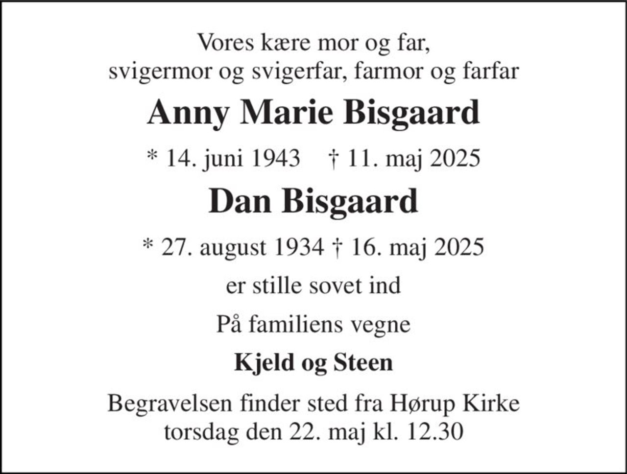 Vores kære mor og far, svigermor og svigerfar, farmor og farfar 
Anny Marie Bisgaard 
*​ 14. juni 1943​    †​ 11. maj 2025 
Dan Bisgaard 
*​ 27. august 1934 †​ 16. maj 2025 
er stille sovet ind 
På familiens vegne 
Kjeld og Steen 
Begravelsen​ finder sted fra Hørup Kirke​ torsdag den 22. maj​ kl. 12.30