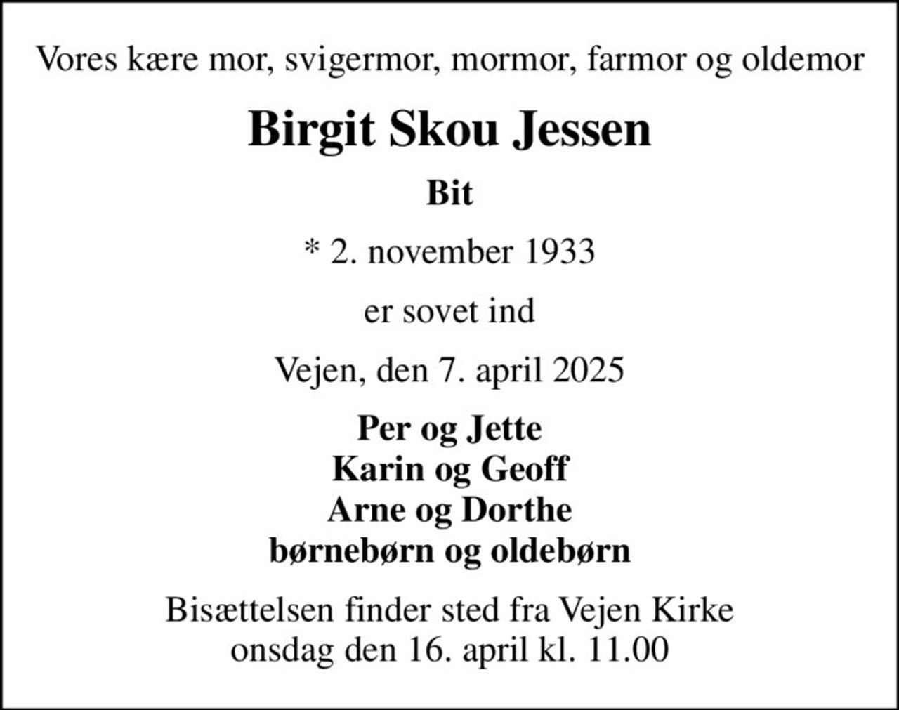 Vores kære mor, svigermor, mormor, farmor og oldemor
Birgit Skou Jessen
Bit
* 2. november 1933
er sovet ind
Vejen, den 7. april 2025
Per og Jette Karin og Geoff Arne og Dorthe børnebørn og oldebørn
Bisættelsen finder sted fra Vejen Kirke  onsdag den 16. april kl. 11.00