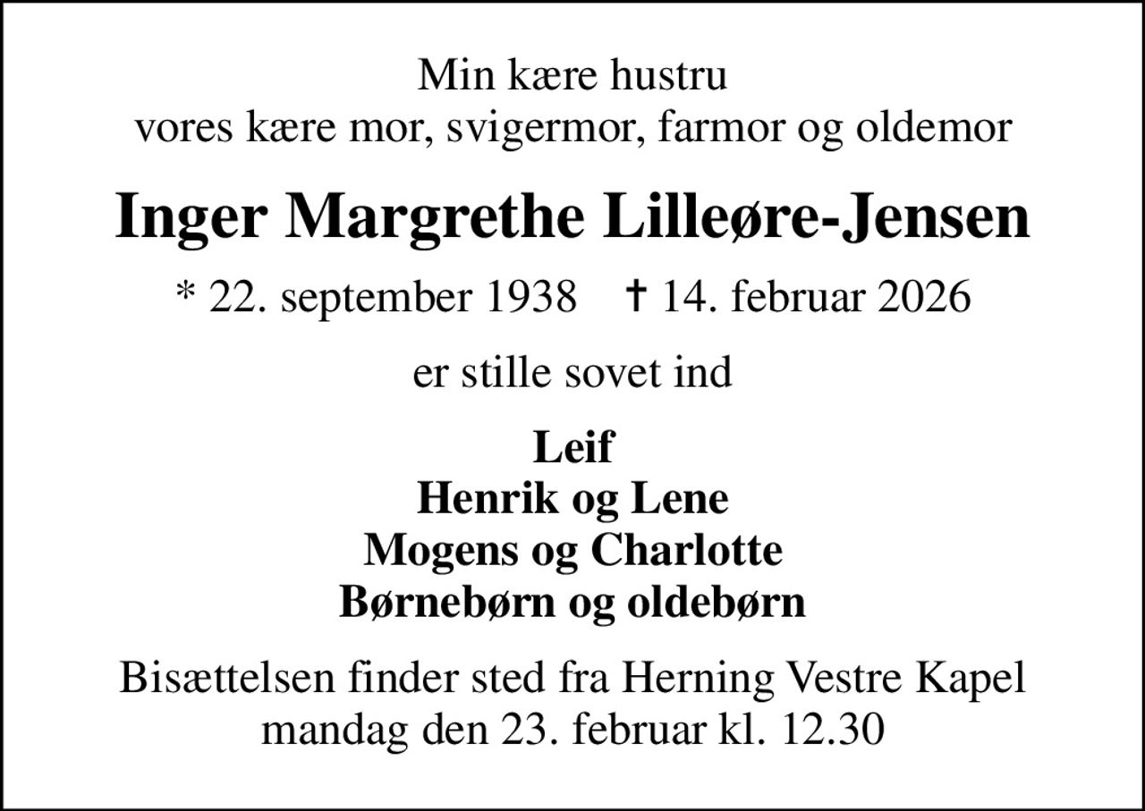 Min kære hustru vores kære mor, svigermor, farmor og oldemor
Inger Margrethe Lilleøre-Jensen
* 22. september 1938    ✝ 14. februar 2026
er stille sovet ind
Leif Henrik og Lene Mogens og Charlotte Børnebørn og oldebørn
Bisættelsen finder sted fra Herning Vestre Kapel  mandag den 23. februar kl. 12.30